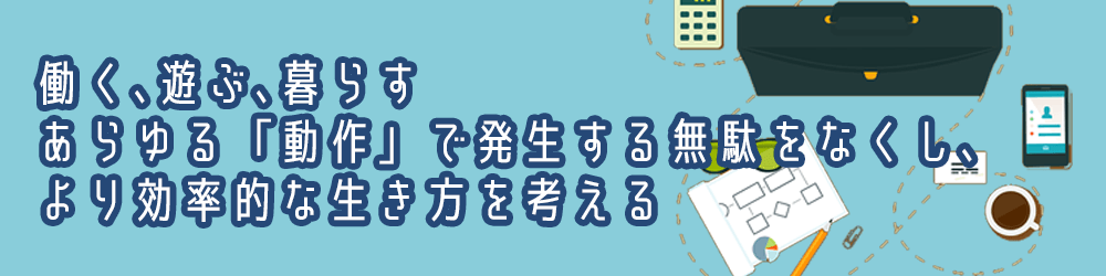 働く､遊ぶ､暮らす。あらゆる「動作」で発生する無駄をなくし､より効率的な生き方を考える